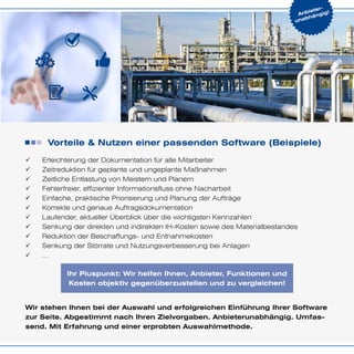 Anbieter-
unabhängig!
Vorteile & Nutzen einer passenden Software (Beispiele)
99 Erleichterung der Dokumentation für alle Mitarbeiter
99 Zeitreduktion für geplante und ungeplante Maßnahmen
99 Zeitliche Entlastung von Meistern und Planern
99 Fehlerfreier, effizienter Informationsfluss ohne Nacharbeit
99 Einfache, praktische Priorisierung und Planung der Aufträge
99 Korrekte und genaue Auftragsdokumentation
99 Laufender, aktueller Überblick über die wichtigsten Kennzahlen
99 Senkung der direkten und indirekten IH-Kosten sowie des Materialbestandes
99 Reduktion der Beschaffungs- und Entnahmekosten
99 Senkung der Störrate und Nutzungsverbesserung bei Anlagen
99 …
Wir stehen Ihnen bei der Auswahl und erfolgreichen Einführung Ihrer Software
zur Seite. Abgestimmt nach Ihren Zielvorgaben. Anbieterunabhängig. Umfas-
send. Mit Erfahrung und einer erprobten Auswahlmethode.
Ihr Pluspunkt: Wir helfen Ihnen, Anbieter, Funktionen und
Kosten objektiv gegenüberzustellen und zu vergleichen!
 
