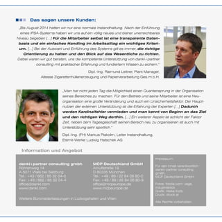 Das sagen unsere Kunden:
Information und Angebot
„Bis August 2014 hatten wir nur eine normale Instandhaltung. Nach der Einführung
eines IPSA-Systems haben wir uns auf ein völlig neues und bisher unerreichbares
Niveau begeben […] Für die Mitarbeiter selbst ist eine transparente Daten-
basis und ein einfaches Handling im Arbeitsalltag ein wichtiges Kriteri-
um. […] Bei der Auswahl und Einführung des Systems gilt es immer, die richtige
Orientierung zu halten und den Blick auf das Wesentliche zu richten.
Dabei waren wir gut beraten, uns die kompetente Unterstützung von dankl+partner
consulting mit praktischer Erfahrung und fundiertem Wissen zu sichern.“
Dipl.-Ing. Raimund Leitner, Plant Manager,
Altesse Zigarettenhüllenerzeugung und Papierverarbeitung Ges.m.b.H.
„Man hat nicht jeden Tag die Möglichkeit einen Quantensprung in der Organisation
seines Bereiches zu machen. Für den Betrieb und seine Mitarbeiter ist eine Neu-
organisation eine große Veränderung und auch ein Unsicherheitsfaktor. Der Haupt-
nutzen der externen Unterstützung ist die Erfahrung der Experten […] Dadurch
werden Kardinalfehler vermieden und man kennt von Beginn an das Ziel
und den richtigen Weg dorthin. […] Ein weiterer Aspekt ist schlicht der Faktor
Zeit, neben dem Tagesgeschäft seinen Bereich neu zu organisieren ist auch mit
Unterstützung sehr sportlich.“
Dipl.-Ing. (FH) Markus Plakolm, Leiter Instandhaltung,
Eternit-Werke Ludwig Hatschek AG
dankl+partner consulting gmbh
Röhrenweg 14
A 5071 Wals bei Salzburg
Tel.: +43 / 662 / 85 32 04-0
Fax: +43 / 662 / 85 32 04-4
office@dankl.com
www.dankl.com
MCP Deutschland GmbH
Arnulfstraße 19
D 80335 München
Tel.: +49 / 89 / 22 84 06 80-0
Fax: +49 / 89 / 22 84 06 80-9
office@mcpeurope.de
www.mcpeurope.de
Impressum:
Für den Inhalt verantwortlich:
dankl+partner consulting
gmbh,
MCP Deutschland GmbH.
Fotos: fotolia.com: vege,
industrieblick
Grafik: Heike Korb
Druck: druck.at
Alle Rechte vorbehalten.
Weitere Büroniederlassungen in Ludwigshafen und Wien.
 