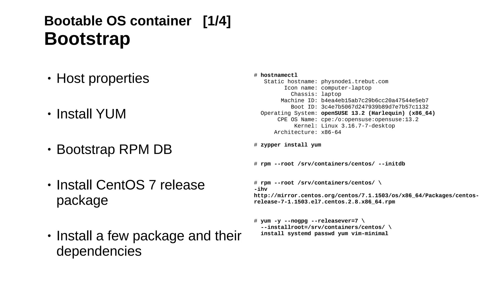 16
Bootable OS container [1/4]
Bootstrap
• Host properties
• Install YUM
• Bootstrap RPM DB
• Install CentOS 7 release
package
• Install a few package and their
dependencies
# hostnamectl
Static hostname: physnode1.trebut.com
Icon name: computer-laptop
Chassis: laptop
Machine ID: b4ea4eb15ab7c29b6cc20a47544e5eb7
Boot ID: 3c4e7b5067d247939b89d7e7b57c1132
Operating System: openSUSE 13.2 (Harlequin) (x86_64)
CPE OS Name: cpe:/o:opensuse:opensuse:13.2
Kernel: Linux 3.16.7-7-desktop
Architecture: x86-64
# zypper install yum
# rpm --root /srv/containers/centos/ --initdb
# rpm --root /srv/containers/centos/ 
-ihv
http://mirror.centos.org/centos/7.1.1503/os/x86_64/Packages/centos-
release-7-1.1503.el7.centos.2.8.x86_64.rpm
# yum -y --nogpg --releasever=7 
--installroot=/srv/containers/centos/ 
install systemd passwd yum vim-minimal
 