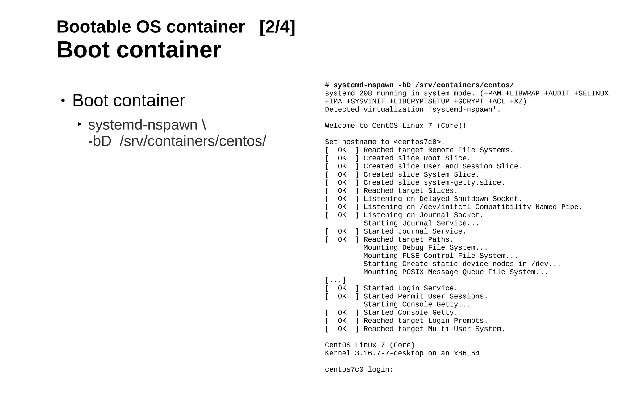 17
Bootable OS container [2/4]
Boot container
• Boot container
‣ systemd-nspawn 
-bD /srv/containers/centos/
# systemd-nspawn -bD /srv/containers/centos/
systemd 208 running in system mode. (+PAM +LIBWRAP +AUDIT +SELINUX
+IMA +SYSVINIT +LIBCRYPTSETUP +GCRYPT +ACL +XZ)
Detected virtualization 'systemd-nspawn'.
Welcome to CentOS Linux 7 (Core)!
Set hostname to <centos7c0>.
[ OK ] Reached target Remote File Systems.
[ OK ] Created slice Root Slice.
[ OK ] Created slice User and Session Slice.
[ OK ] Created slice System Slice.
[ OK ] Created slice system-getty.slice.
[ OK ] Reached target Slices.
[ OK ] Listening on Delayed Shutdown Socket.
[ OK ] Listening on /dev/initctl Compatibility Named Pipe.
[ OK ] Listening on Journal Socket.
Starting Journal Service...
[ OK ] Started Journal Service.
[ OK ] Reached target Paths.
Mounting Debug File System...
Mounting FUSE Control File System...
Starting Create static device nodes in /dev...
Mounting POSIX Message Queue File System...
[...]
[ OK ] Started Login Service.
[ OK ] Started Permit User Sessions.
Starting Console Getty...
[ OK ] Started Console Getty.
[ OK ] Reached target Login Prompts.
[ OK ] Reached target Multi-User System.
CentOS Linux 7 (Core)
Kernel 3.16.7-7-desktop on an x86_64
centos7c0 login:
 