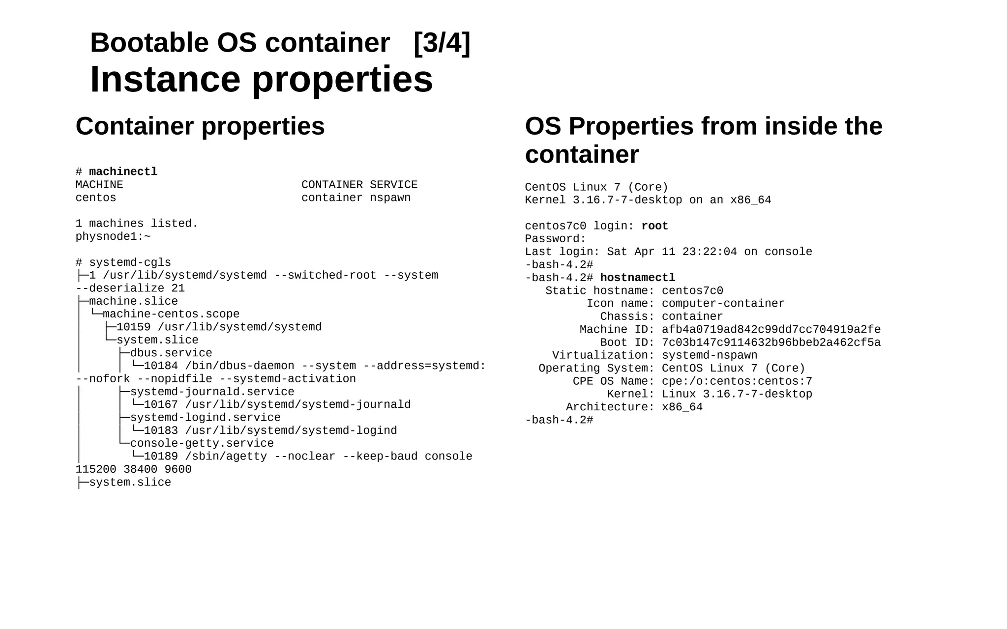 18
Bootable OS container [3/4]
Instance properties
OS Properties from inside the
container
CentOS Linux 7 (Core)
Kernel 3.16.7-7-desktop on an x86_64
centos7c0 login: root
Password:
Last login: Sat Apr 11 23:22:04 on console
-bash-4.2#
-bash-4.2# hostnamectl
Static hostname: centos7c0
Icon name: computer-container
Chassis: container
Machine ID: afb4a0719ad842c99dd7cc704919a2fe
Boot ID: 7c03b147c9114632b96bbeb2a462cf5a
Virtualization: systemd-nspawn
Operating System: CentOS Linux 7 (Core)
CPE OS Name: cpe:/o:centos:centos:7
Kernel: Linux 3.16.7-7-desktop
Architecture: x86_64
-bash-4.2#
Container properties
# machinectl
MACHINE CONTAINER SERVICE
centos container nspawn
1 machines listed.
physnode1:~
# systemd-cgls
├─1 /usr/lib/systemd/systemd --switched-root --system
--deserialize 21
├─machine.slice
│ └─machine-centos.scope
│ ├─10159 /usr/lib/systemd/systemd
│ └─system.slice
│ ├─dbus.service
│ │ └─10184 /bin/dbus-daemon --system --address=systemd:
--nofork --nopidfile --systemd-activation
│ ├─systemd-journald.service
│ │ └─10167 /usr/lib/systemd/systemd-journald
│ ├─systemd-logind.service
│ │ └─10183 /usr/lib/systemd/systemd-logind
│ └─console-getty.service
│ └─10189 /sbin/agetty --noclear --keep-baud console
115200 38400 9600
├─system.slice
 