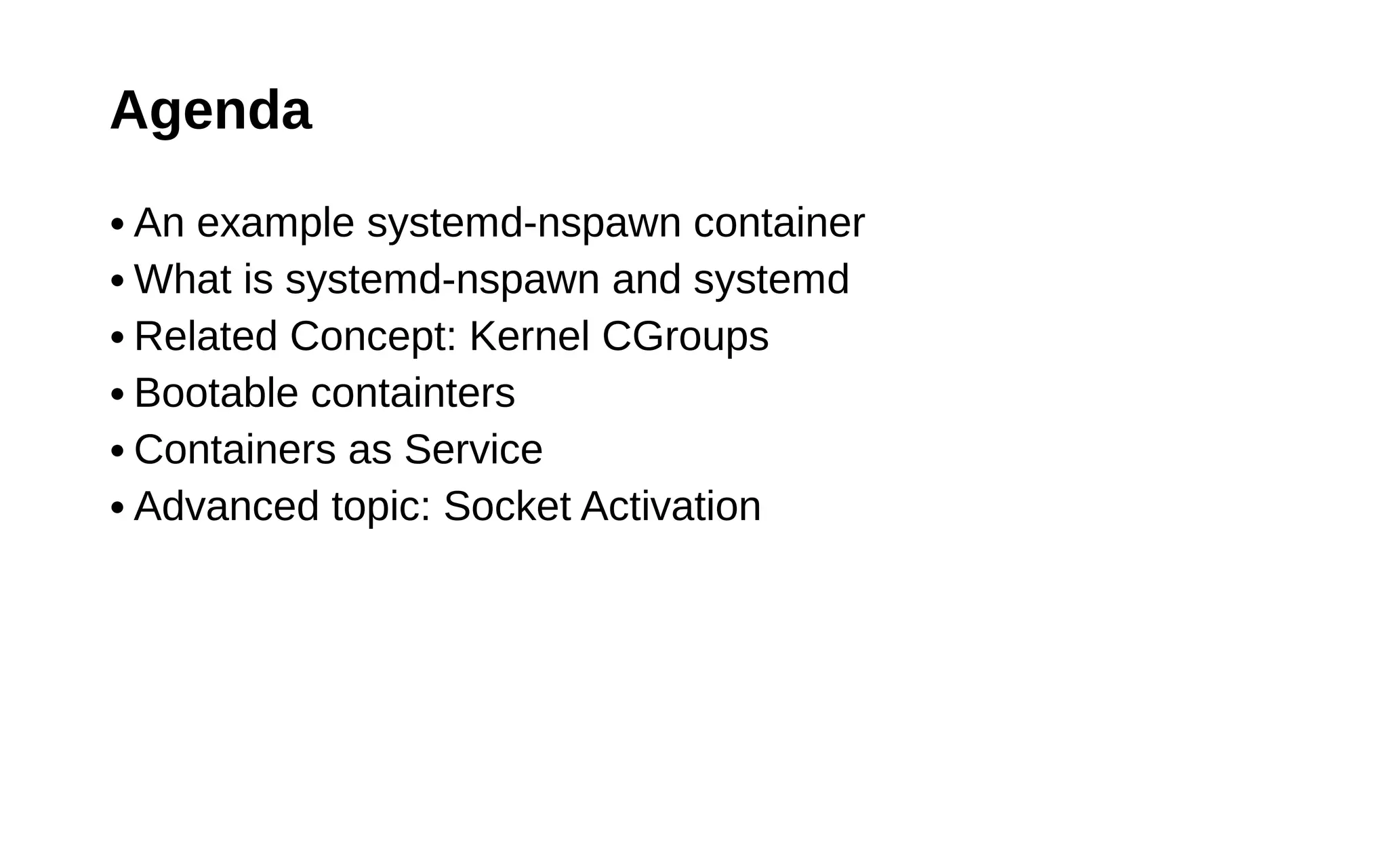 Agenda
● An example systemd-nspawn container
● What is systemd-nspawn and systemd
● Related Concept: Kernel CGroups
● Bootable containters
● Containers as Service
● Advanced topic: Socket Activation
 