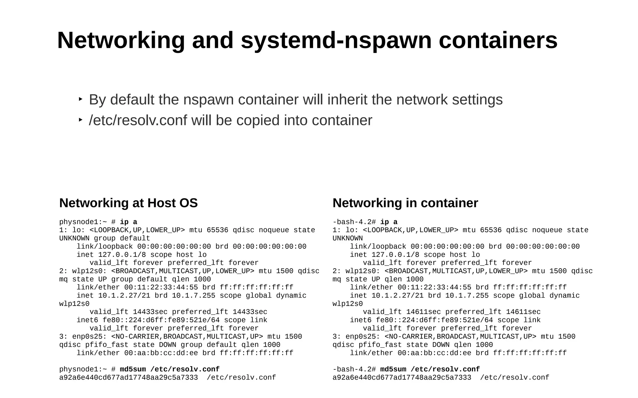 20
Networking and systemd-nspawn containers
Networking in container
-bash-4.2# ip a
1: lo: <LOOPBACK,UP,LOWER_UP> mtu 65536 qdisc noqueue state
UNKNOWN
link/loopback 00:00:00:00:00:00 brd 00:00:00:00:00:00
inet 127.0.0.1/8 scope host lo
valid_lft forever preferred_lft forever
2: wlp12s0: <BROADCAST,MULTICAST,UP,LOWER_UP> mtu 1500 qdisc
mq state UP qlen 1000
link/ether 00:11:22:33:44:55 brd ff:ff:ff:ff:ff:ff
inet 10.1.2.27/21 brd 10.1.7.255 scope global dynamic
wlp12s0
valid_lft 14611sec preferred_lft 14611sec
inet6 fe80::224:d6ff:fe89:521e/64 scope link
valid_lft forever preferred_lft forever
3: enp0s25: <NO-CARRIER,BROADCAST,MULTICAST,UP> mtu 1500
qdisc pfifo_fast state DOWN qlen 1000
link/ether 00:aa:bb:cc:dd:ee brd ff:ff:ff:ff:ff:ff
-bash-4.2# md5sum /etc/resolv.conf
a92a6e440cd677ad17748aa29c5a7333 /etc/resolv.conf
‣ By default the nspawn container will inherit the network settings
‣ /etc/resolv.conf will be copied into container
Networking at Host OS
physnode1:~ # ip a
1: lo: <LOOPBACK,UP,LOWER_UP> mtu 65536 qdisc noqueue state
UNKNOWN group default
link/loopback 00:00:00:00:00:00 brd 00:00:00:00:00:00
inet 127.0.0.1/8 scope host lo
valid_lft forever preferred_lft forever
2: wlp12s0: <BROADCAST,MULTICAST,UP,LOWER_UP> mtu 1500 qdisc
mq state UP group default qlen 1000
link/ether 00:11:22:33:44:55 brd ff:ff:ff:ff:ff:ff
inet 10.1.2.27/21 brd 10.1.7.255 scope global dynamic
wlp12s0
valid_lft 14433sec preferred_lft 14433sec
inet6 fe80::224:d6ff:fe89:521e/64 scope link
valid_lft forever preferred_lft forever
3: enp0s25: <NO-CARRIER,BROADCAST,MULTICAST,UP> mtu 1500
qdisc pfifo_fast state DOWN group default qlen 1000
link/ether 00:aa:bb:cc:dd:ee brd ff:ff:ff:ff:ff:ff
physnode1:~ # md5sum /etc/resolv.conf
a92a6e440cd677ad17748aa29c5a7333 /etc/resolv.conf
 