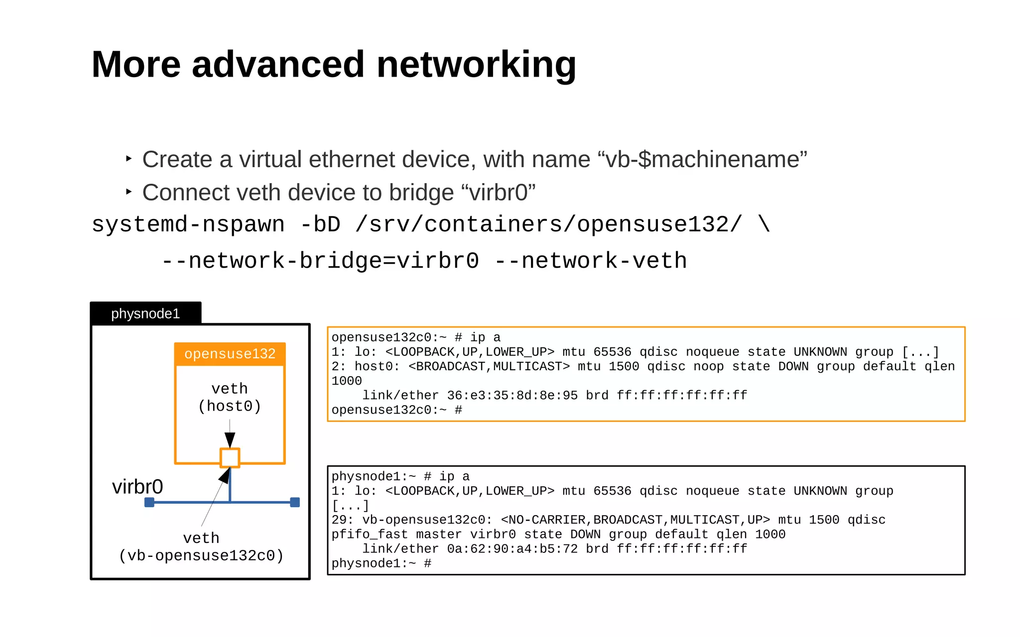 21
More advanced networking
‣ Create a virtual ethernet device, with name “vb-$machinename”
‣ Connect veth device to bridge “virbr0”
systemd-nspawn -bD /srv/containers/opensuse132/ 
--network-bridge=virbr0 --network-veth
virbr0
veth
(host0)
veth
(vb-opensuse132c0)
opensuse132
physnode1
opensuse132c0:~ # ip a
1: lo: <LOOPBACK,UP,LOWER_UP> mtu 65536 qdisc noqueue state UNKNOWN group [...]
2: host0: <BROADCAST,MULTICAST> mtu 1500 qdisc noop state DOWN group default qlen
1000
link/ether 36:e3:35:8d:8e:95 brd ff:ff:ff:ff:ff:ff
opensuse132c0:~ #
physnode1:~ # ip a
1: lo: <LOOPBACK,UP,LOWER_UP> mtu 65536 qdisc noqueue state UNKNOWN group
[...]
29: vb-opensuse132c0: <NO-CARRIER,BROADCAST,MULTICAST,UP> mtu 1500 qdisc
pfifo_fast master virbr0 state DOWN group default qlen 1000
link/ether 0a:62:90:a4:b5:72 brd ff:ff:ff:ff:ff:ff
physnode1:~ #
 