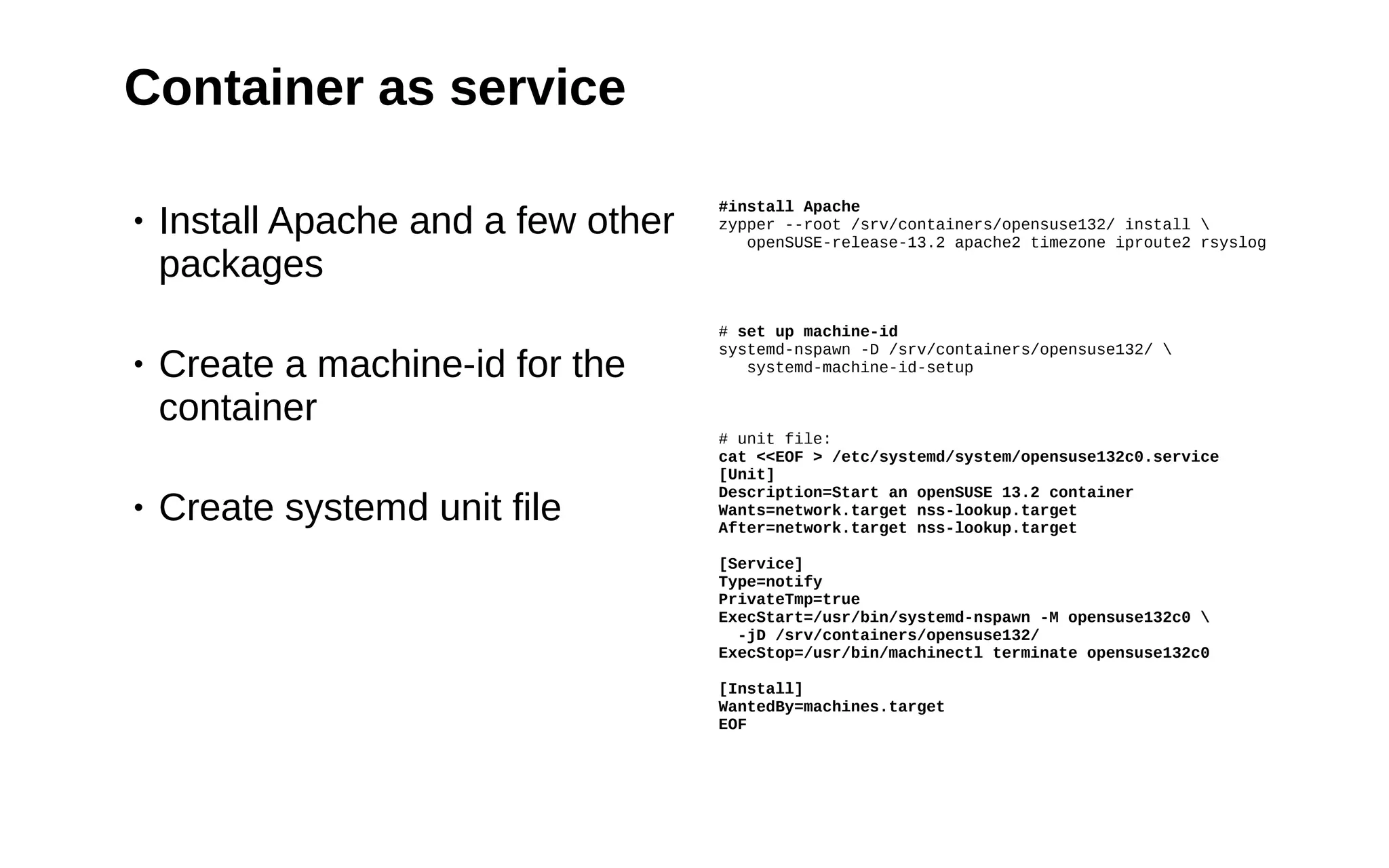 24
Container as service
• Install Apache and a few other
packages
• Create a machine-id for the
container
• Create systemd unit file
#install Apache
zypper --root /srv/containers/opensuse132/ install 
openSUSE-release-13.2 apache2 timezone iproute2 rsyslog
# set up machine-id
systemd-nspawn -D /srv/containers/opensuse132/ 
systemd-machine-id-setup
# unit file:
cat <<EOF > /etc/systemd/system/opensuse132c0.service
[Unit]
Description=Start an openSUSE 13.2 container
Wants=network.target nss-lookup.target
After=network.target nss-lookup.target
[Service]
Type=notify
PrivateTmp=true
ExecStart=/usr/bin/systemd-nspawn -M opensuse132c0 
-jD /srv/containers/opensuse132/
ExecStop=/usr/bin/machinectl terminate opensuse132c0
[Install]
WantedBy=machines.target
EOF
 