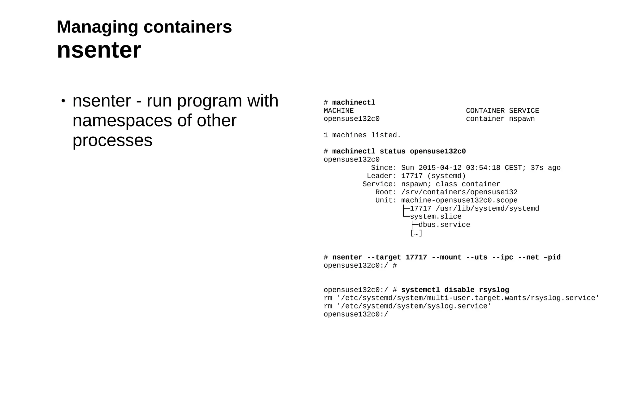 25
Managing containers
nsenter
• nsenter - run program with
namespaces of other
processes
# machinectl
MACHINE CONTAINER SERVICE
opensuse132c0 container nspawn
1 machines listed.
# machinectl status opensuse132c0
opensuse132c0
Since: Sun 2015-04-12 03:54:18 CEST; 37s ago
Leader: 17717 (systemd)
Service: nspawn; class container
Root: /srv/containers/opensuse132
Unit: machine-opensuse132c0.scope
├─17717 /usr/lib/systemd/systemd
└─system.slice
├─dbus.service
[…]
# nsenter --target 17717 --mount --uts --ipc --net –pid
opensuse132c0:/ #
opensuse132c0:/ # systemctl disable rsyslog
rm '/etc/systemd/system/multi-user.target.wants/rsyslog.service'
rm '/etc/systemd/system/syslog.service'
opensuse132c0:/
 