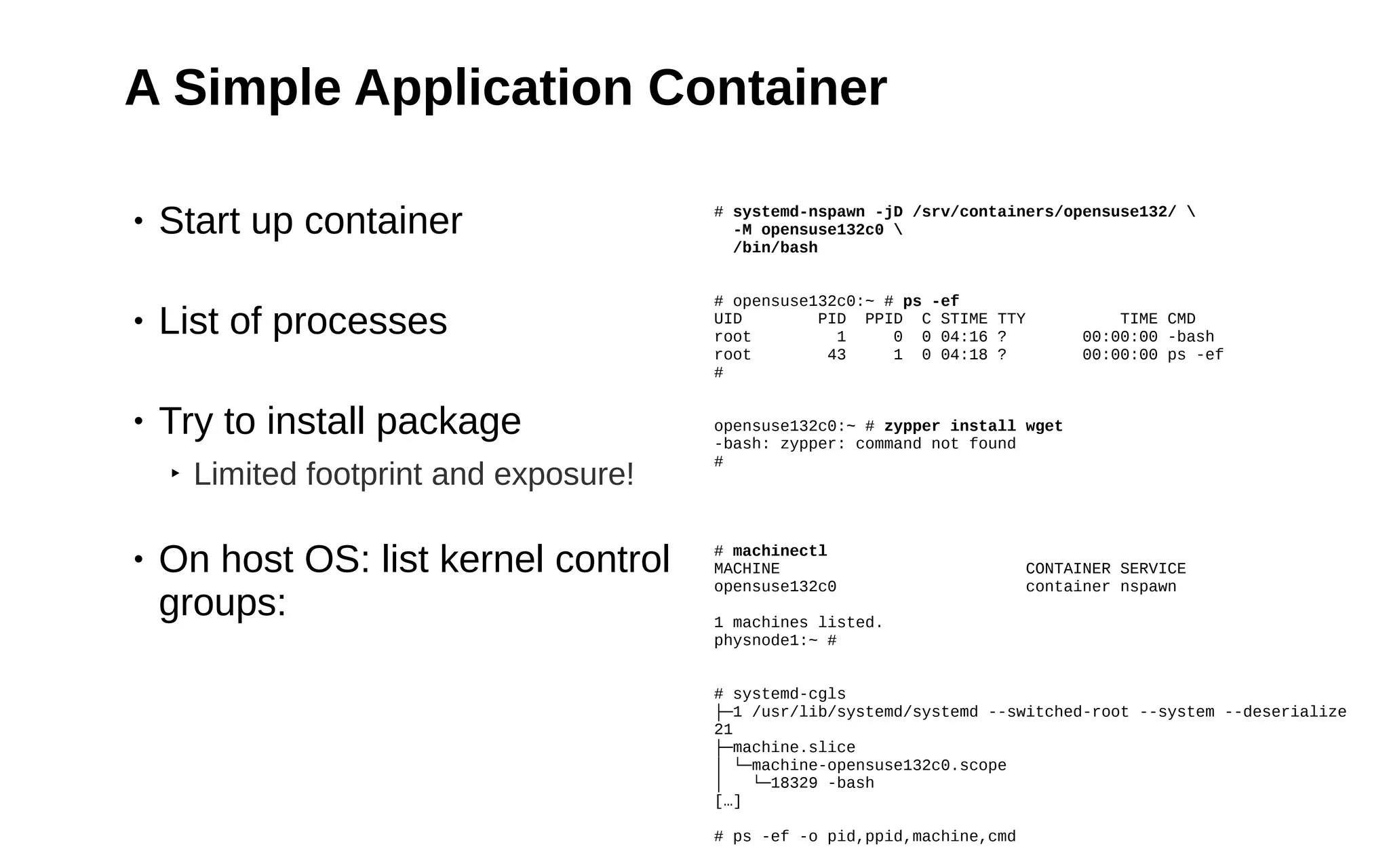 4
A Simple Application Container
• Start up container
• List of processes
• Try to install package
‣ Limited footprint and exposure!
• On host OS: list kernel control
groups:
# systemd-nspawn -jD /srv/containers/opensuse132/ 
-M opensuse132c0 
/bin/bash
# opensuse132c0:~ # ps -ef
UID PID PPID C STIME TTY TIME CMD
root 1 0 0 04:16 ? 00:00:00 -bash
root 43 1 0 04:18 ? 00:00:00 ps -ef
#
opensuse132c0:~ # zypper install wget
-bash: zypper: command not found
#
# machinectl
MACHINE CONTAINER SERVICE
opensuse132c0 container nspawn
1 machines listed.
physnode1:~ #
# systemd-cgls
├─1 /usr/lib/systemd/systemd --switched-root --system --deserialize
21
├─machine.slice
│ └─machine-opensuse132c0.scope
│ └─18329 -bash
[…]
# ps -ef -o pid,ppid,machine,cmd
 