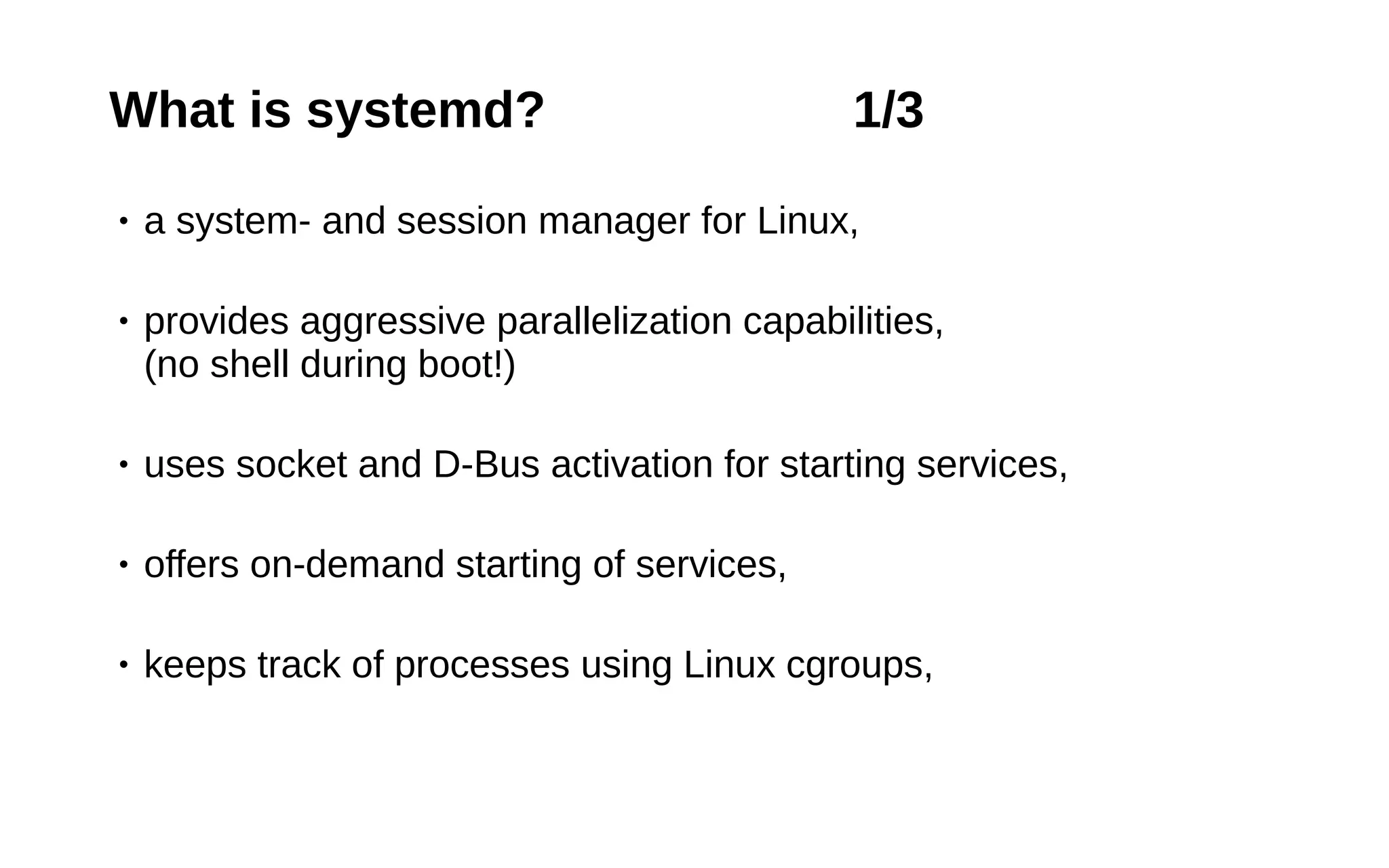 7
What is systemd? 1/3
• a system- and session manager for Linux,
• provides aggressive parallelization capabilities,
(no shell during boot!)
• uses socket and D-Bus activation for starting services,
• offers on-demand starting of services,
• keeps track of processes using Linux cgroups,
 