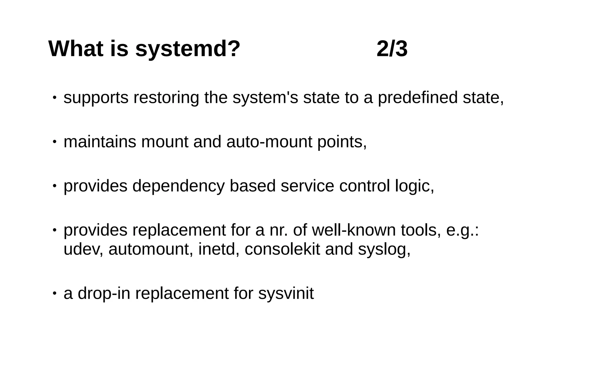 8
What is systemd? 2/3
• supports restoring the system's state to a predefined state,
• maintains mount and auto-mount points,
• provides dependency based service control logic,
• provides replacement for a nr. of well-known tools, e.g.:
udev, automount, inetd, consolekit and syslog,
• a drop-in replacement for sysvinit
 