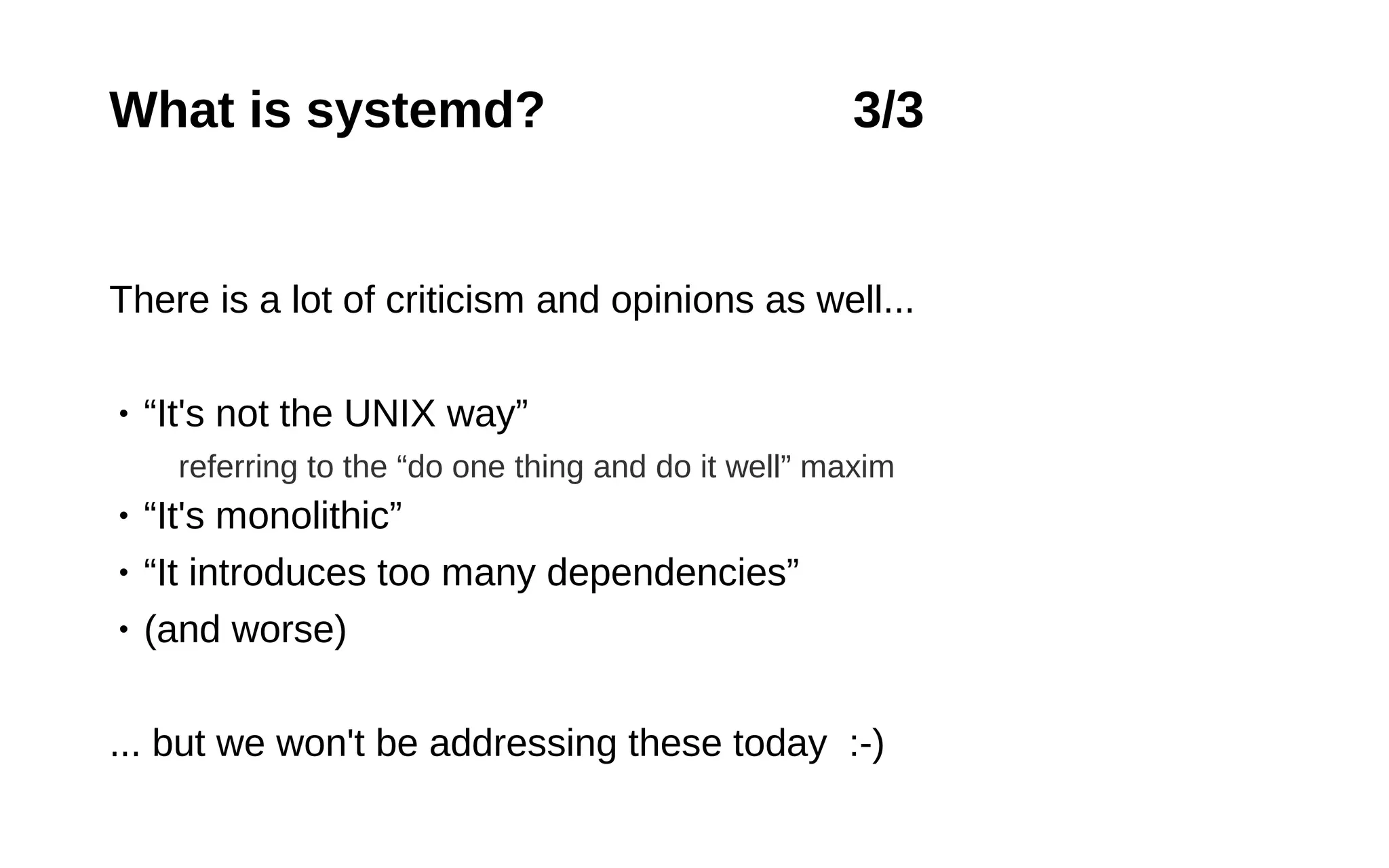 9
What is systemd? 3/3
There is a lot of criticism and opinions as well...
• “It's not the UNIX way”
referring to the “do one thing and do it well” maxim
• “It's monolithic”
• “It introduces too many dependencies”
• (and worse)
... but we won't be addressing these today :-)
 