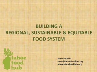 BUILDING A
REGIONAL, SUSTAINABLE & EQUITABLE
FOOD SYSTEM
Susie Sutphin
susie@tahoefoodhub.org
www.tahoefoodhub.org
 