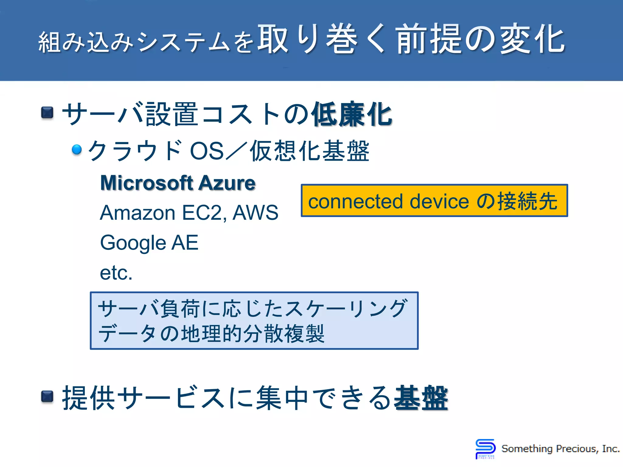 サーバ設置コストの低廉化
クラウド OS／仮想化基盤
Microsoft Azure
Amazon EC2, AWS
Google AE
etc.
提供サービスに集中できる基盤
サーバ負荷に応じたスケーリング
データの地理的分散複製
connected device の接続先
 