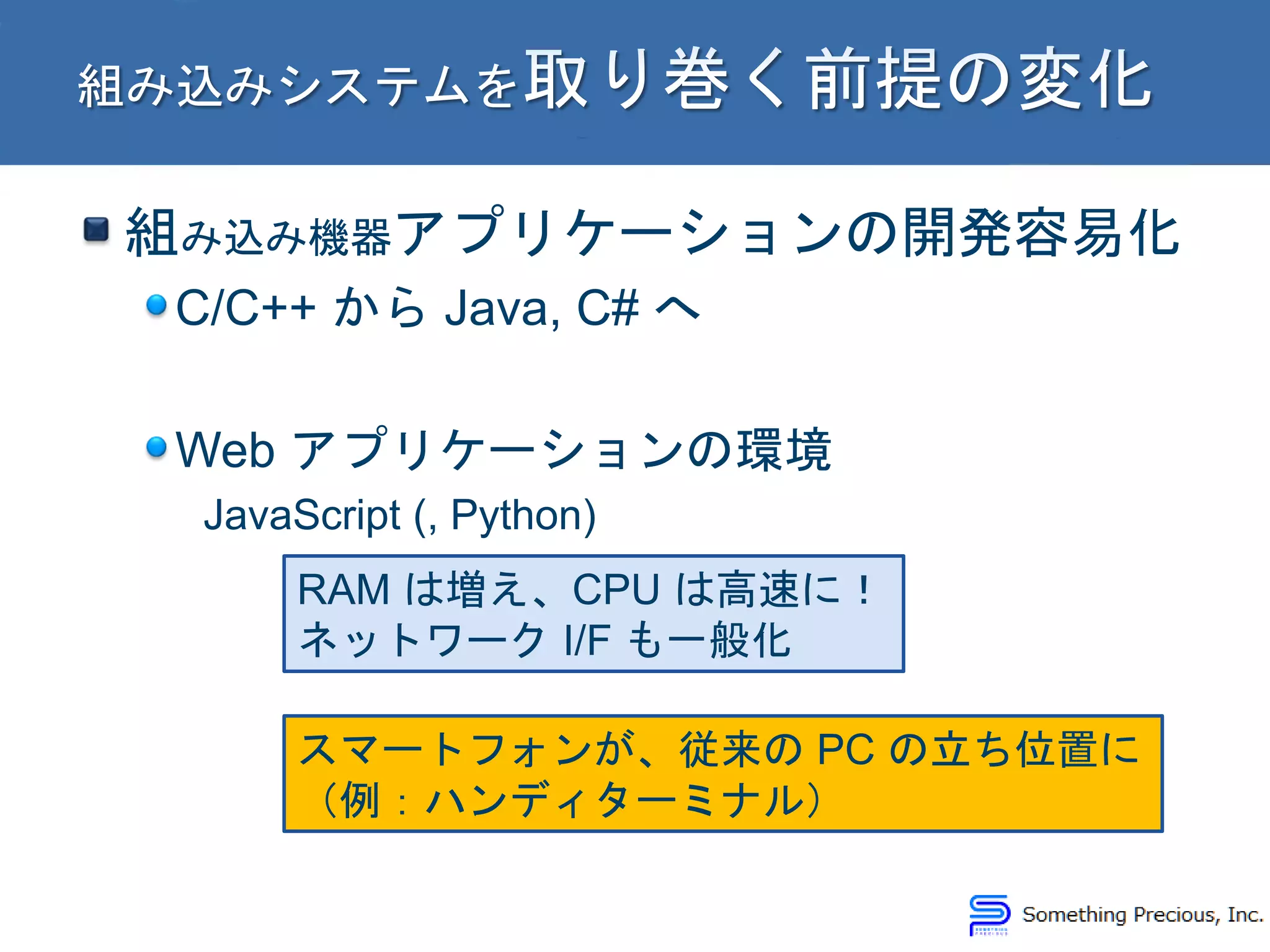 組み込み機器アプリケーションの開発容易化
C/C++ から Java, C# へ
Web アプリケーションの環境
JavaScript (, Python)
RAM は増え、CPU は高速に！
ネットワーク I/F も一般化
スマートフォンが、従来の PC の立ち位置に
（例：ハンディターミナル）
 