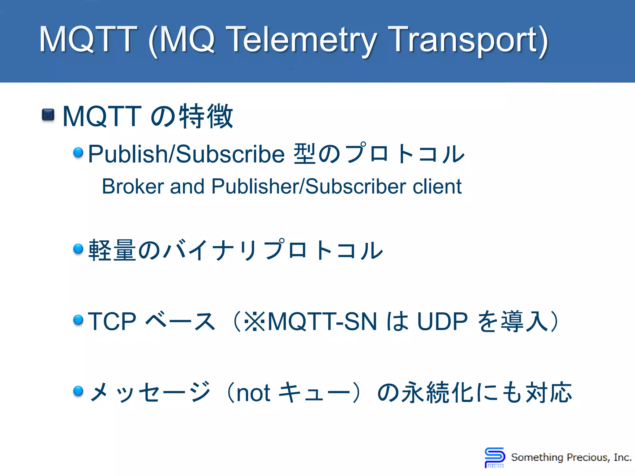 MQTT の特徴
Publish/Subscribe 型のプロトコル
Broker and Publisher/Subscriber client
軽量のバイナリプロトコル
TCP ベース（※MQTT-SN は UDP を導入）
メッセージ（not キュー）の永続化にも対応
 