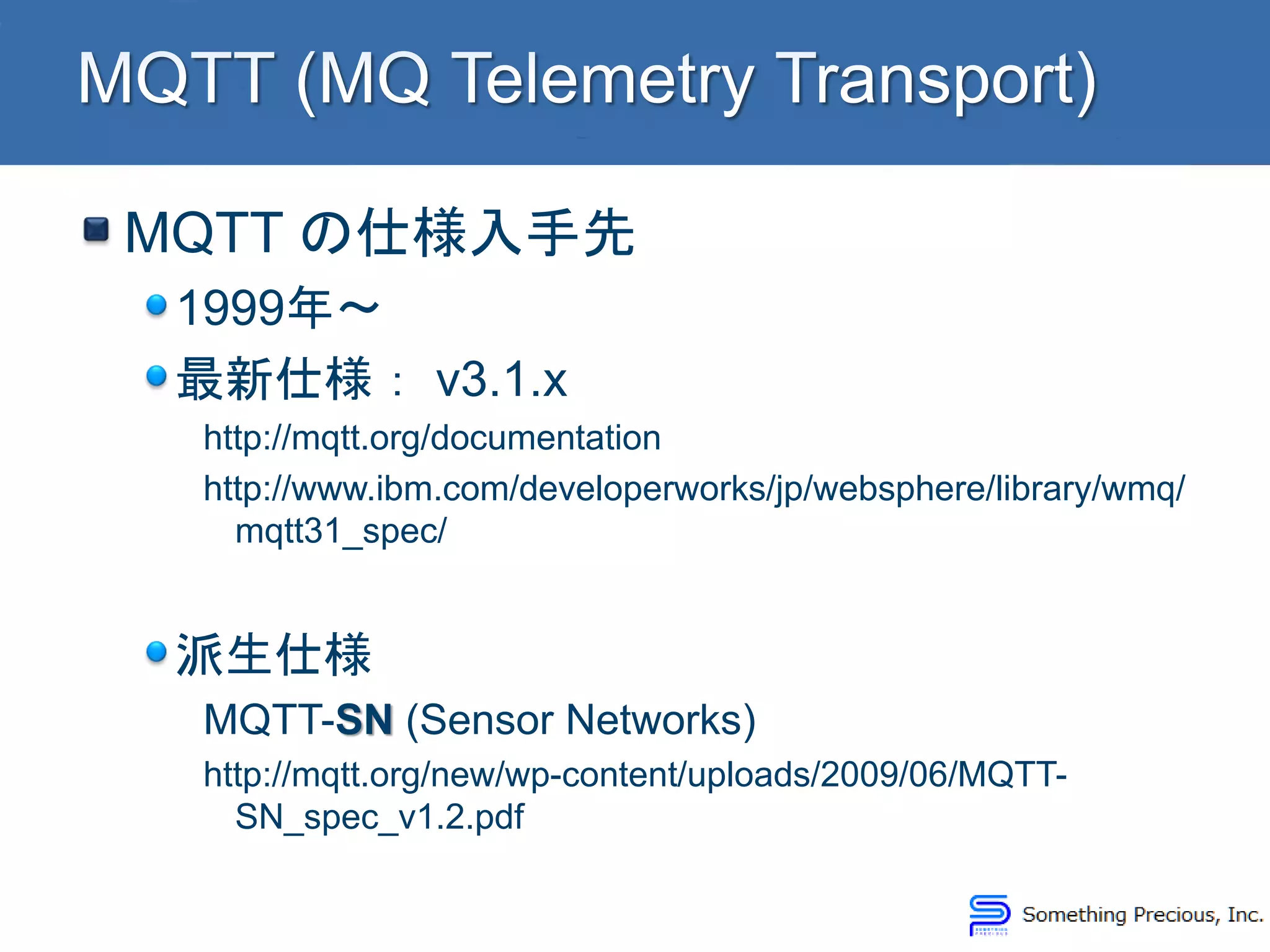 MQTT の仕様入手先
1999年～
最新仕様： v3.1.x
http://mqtt.org/documentation
http://www.ibm.com/developerworks/jp/websphere/library/wmq/
mqtt31_spec/
派生仕様
MQTT-SN (Sensor Networks)
http://mqtt.org/new/wp-content/uploads/2009/06/MQTT-
SN_spec_v1.2.pdf
 