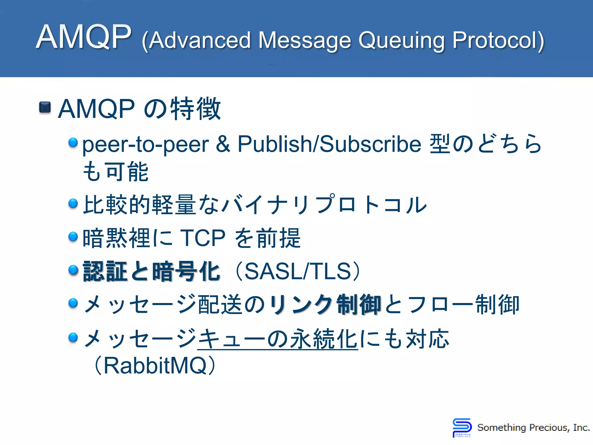 AMQP の特徴
peer-to-peer & Publish/Subscribe 型のどちら
も可能
比較的軽量なバイナリプロトコル
暗黙裡に TCP を前提
認証と暗号化（SASL/TLS）
メッセージ配送のリンク制御とフロー制御
メッセージキューの永続化にも対応
（RabbitMQ）
 