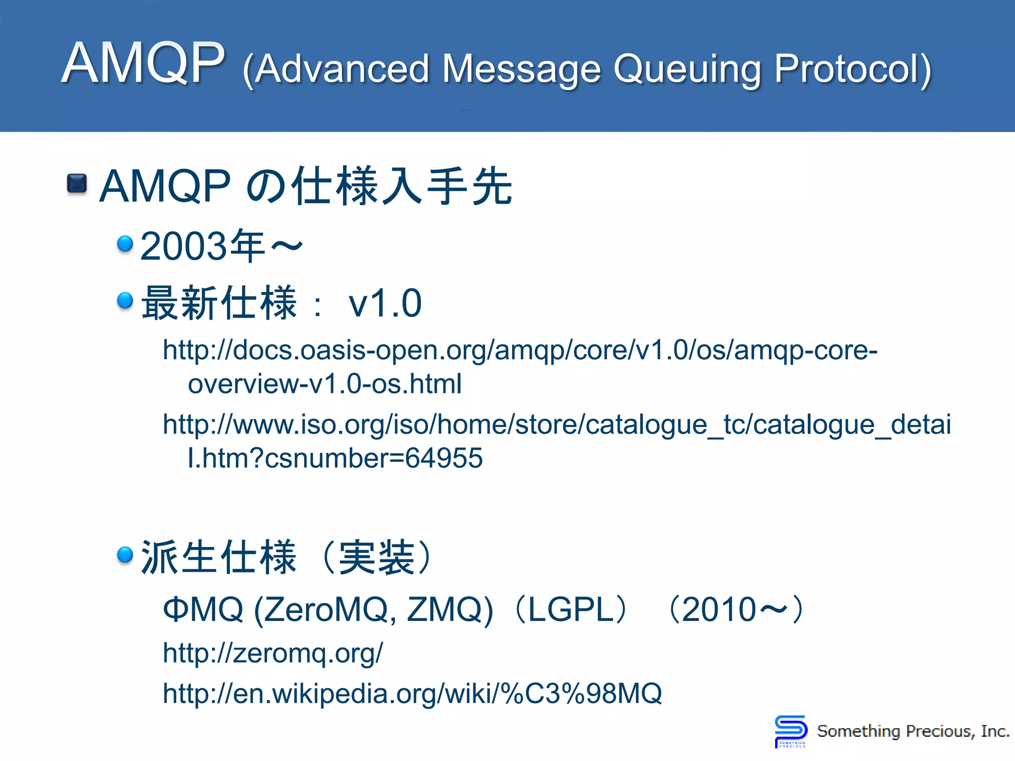 AMQP の仕様入手先
2003年～
最新仕様： v1.0
http://docs.oasis-open.org/amqp/core/v1.0/os/amqp-core-
overview-v1.0-os.html
http://www.iso.org/iso/home/store/catalogue_tc/catalogue_detai
l.htm?csnumber=64955
派生仕様（実装）
ΦMQ (ZeroMQ, ZMQ)（LGPL）（2010～）
http://zeromq.org/
http://en.wikipedia.org/wiki/%C3%98MQ
 