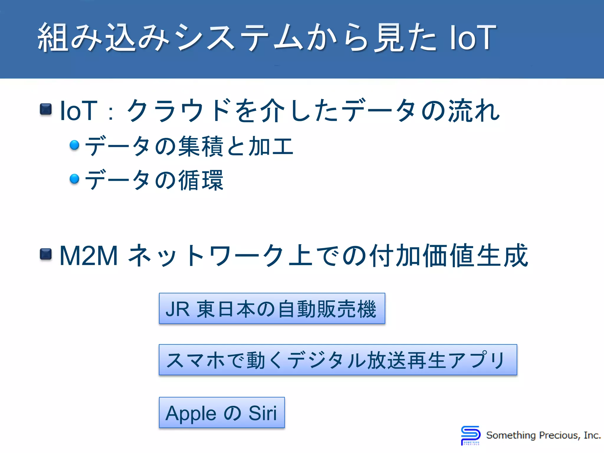 IoT：クラウドを介したデータの流れ
データの集積と加工
データの循環
M2M ネットワーク上での付加価値生成
JR 東日本の自動販売機
スマホで動くデジタル放送再生アプリ
Apple の Siri
 