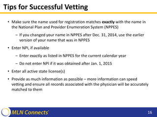 Tips for Successful Vetting
• Make sure the name used for registration matches exactly with the name in
the National Plan and Provider Enumeration System (NPPES)
‒ If you changed your name in NPPES after Dec. 31, 2014, use the earlier
version of your name that was in NPPES
• Enter NPI, if available
‒ Enter exactly as listed in NPPES for the current calendar year
‒ Do not enter NPI if it was obtained after Jan. 1, 2015
• Enter all active state license(s)
• Provide as much information as possible – more information can speed
vetting and ensure all records associated with the physician will be accurately
matched to them
16
 
