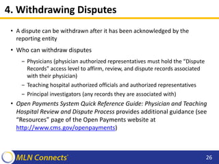 4. Withdrawing Disputes
• A dispute can be withdrawn after it has been acknowledged by the
reporting entity
• Who can withdraw disputes
‒ Physicians (physician authorized representatives must hold the “Dispute
Records” access level to affirm, review, and dispute records associated
with their physician)
‒ Teaching hospital authorized officials and authorized representatives
‒ Principal investigators (any records they are associated with)
• Open Payments System Quick Reference Guide: Physician and Teaching
Hospital Review and Dispute Process provides additional guidance (see
“Resources” page of the Open Payments website at
http://www.cms.gov/openpayments)
26
 