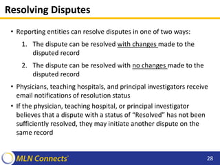 Resolving Disputes
• Reporting entities can resolve disputes in one of two ways:
1. The dispute can be resolved with changes made to the
disputed record
2. The dispute can be resolved with no changes made to the
disputed record
• Physicians, teaching hospitals, and principal investigators receive
email notifications of resolution status
• If the physician, teaching hospital, or principal investigator
believes that a dispute with a status of “Resolved” has not been
sufficiently resolved, they may initiate another dispute on the
same record
28
 