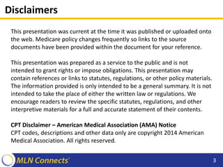 Disclaimers
This presentation was current at the time it was published or uploaded onto
the web. Medicare policy changes frequently so links to the source
documents have been provided within the document for your reference.
This presentation was prepared as a service to the public and is not
intended to grant rights or impose obligations. This presentation may
contain references or links to statutes, regulations, or other policy materials.
The information provided is only intended to be a general summary. It is not
intended to take the place of either the written law or regulations. We
encourage readers to review the specific statutes, regulations, and other
interpretive materials for a full and accurate statement of their contents.
CPT Disclaimer – American Medical Association (AMA) Notice
CPT codes, descriptions and other data only are copyright 2014 American
Medical Association. All rights reserved.
3
 