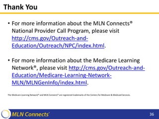 Thank You
• For more information about the MLN Connects®
National Provider Call Program, please visit
http://cms.gov/Outreach-and-
Education/Outreach/NPC/index.html.
• For more information about the Medicare Learning
Network®, please visit http://cms.gov/Outreach-and-
Education/Medicare-Learning-Network-
MLN/MLNGenInfo/index.html.
The Medicare Learning Network® and MLN Connects® are registered trademarks of the Centers for Medicare & Medicaid Services.
36
 