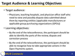 Target Audience & Learning Objectives
• Target audience:
‒ Physicians, teaching hospitals, and physician office staff who
need to view and possibly dispute data submitted about
them by reporting entities (applicable manufacturers or
applicable group purchasing organizations (GPOs))
• Learning objectives:
‒ By the end of the teleconference, the participant should be
able to identify the parts of the review, dispute and
correction process
‒ By the end of the teleconference, the participant should be
able to recognize how to take appropriate actions in the
Open Payments system.
4
 