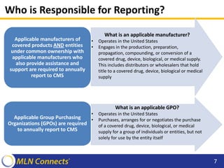 Who is Responsible for Reporting?
What is an applicable manufacturer?
• Operates in the United States
• Engages in the production, preparation,
propagation, compounding, or conversion of a
covered drug, device, biological, or medical supply.
This includes distributors or wholesalers that hold
title to a covered drug, device, biological or medical
supply
Applicable manufacturers of
covered products AND entities
under common ownership with
applicable manufacturers who
also provide assistance and
support are required to annually
report to CMS
What is an applicable GPO?
• Operates in the United States
• Purchases, arranges for or negotiates the purchase
of a covered drug, device, biological, or medical
supply for a group of individuals or entities, but not
solely for use by the entity itself
Applicable Group Purchasing
Organizations (GPOs) are required
to annually report to CMS
7
 