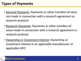Types of Payments
• General Payments: Payments or other transfers of value
not made in connection with a research agreement or
research protocol
• Research Payments: Payments or other transfers of
value made in connection with a research agreement or
research protocol
• Ownership or Investment Interest: Ownership or
investment interest in an applicable manufacturer or
applicable GPO
9
 