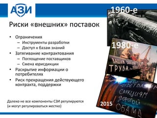 Риски «внешних» поставок
• Ограничения
– Инструменты разработки
– Доступ к базам знаний
• Затягивание контрактования
– Поглощение поставщиков
– Смена юрисдикции
• Раскрытие информации о
потребителях
• Риск прекращения действующего
контракта, поддержки
1960-е
1980-е
2015
Далеко не все компоненты СЗИ регулируются
(и могут регулироваться жестко)
 