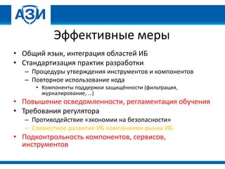 Эффективные меры
• Общий язык, интеграция областей ИБ
• Стандартизация практик разработки
– Процедуры утверждения инструментов и компонентов
– Повторное использование кода
• Компоненты поддержки защищённости (фильтрация,
журналирование, …)
• Повышение осведомленности, регламентация обучения
• Требования регулятора
– Противодействие «экономии на безопасности»
– Совместное развитие ИБ компаниями рынка ИБ
• Подконтрольность компонентов, сервисов,
инструментов
 