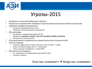 Угрозы-2015
• Уязвимость технологий (мобильные, облака),…
• Безопасность приложений: проблемы внешних сервисов (связанных облачных сервисов)
• Проблемы обработки уязвимостей
– Неловкое саморазоблачение Drupal
– Проблема политики раскрытия уязвимостей
• ИБ-катастрофы
– ИБ-провалы платформ-2014 Apple iOS, MS
– Shellshock, уязвимости TLS/SSL : Goto Fail, Heartbleed, POODLE, WinShock
– Мегаутечки из торговых сетей
• Растущий разрыв в потребностях и уровне/количестве специалистов ИБ
• Риски инноваций
– Снижение эффективности СЗИ: «облачные атаки на СКЗИ» – норма
– Атаки на Интернет Вещей, АСУ ТП – мейнстрим
– Новые сценарии потребления – норма BYOx
• Вмешательство государств
– Гос. Программы по кибервооружениям (Китай, США)
– Санкции и запреты
Если нас «сломают»  Когда нас «сломают»
 