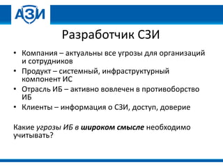 Разработчик СЗИ
• Компания – актуальны все угрозы для организаций
и сотрудников
• Продукт – системный, инфраструктурный
компонент ИС
• Отрасль ИБ – активно вовлечен в противоборство
ИБ
• Клиенты – информация о СЗИ, доступ, доверие
Какие угрозы ИБ в широком смысле необходимо
учитывать?
 