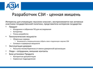 Разработчик СЗИ - ценная мишень
Интересны для атакующих «высоких классов», воспринимаются как активные
участники государственной политики, представители интересов государства
• Продукт
– Исходники и собранное ПО для исследования
– Алгоритмы
– Планы разработок
• Технологические мощности
– Сборочные сервера
• Возможность злоумышленнику собрать свою «подлинную» версию СЗИ
– Сетевые и серверные мощности
• Эксплуатация доверия
– Рассылка писем/переписка от имени доверенной организации
• Люди – сотрудники, внешние контакты
• База установки Продукта
– Контрактная документация
– Сервисные подразделения
 