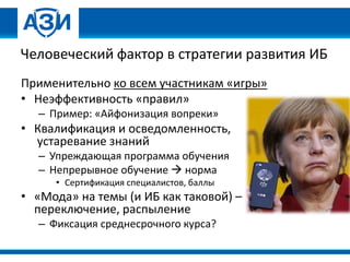 Человеческий фактор в стратегии развития ИБ
Применительно ко всем участникам «игры»
• Неэффективность «правил»
– Пример: «Айфонизация вопреки»
• Квалификация и осведомленность,
устаревание знаний
– Упреждающая программа обучения
– Непрерывное обучение  норма
• Сертификация специалистов, баллы
• «Мода» на темы (и ИБ как таковой) –
переключение, распыление
– Фиксация среднесрочного курса?
 