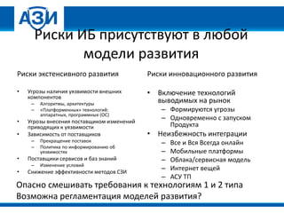 Риски ИБ присутствуют в любой
модели развития
Риски экстенсивного развития
• Угрозы наличия уязвимости внешних
компонентов
– Алгоритмы, архитектуры
– «Платформенных» технологий:
аппаратных, программных (ОС)
• Угрозы внесения поставщиком изменений
приводящих к уязвимости
• Зависимость от поставщиков
– Прекращение поставок
– Политика по информированию об
уязвимостях
• Поставщики сервисов и баз знаний
– Изменение условий
• Снижение эффективности методов СЗИ
Риски инновационного развития
• Включение технологий
выводимых на рынок
– Формируются угрозы
– Одновременно с запуском
Продукта
• Неизбежность интеграции
– Все и Вся Всегда онлайн
– Мобильные платформы
– Облака/сервисная модель
– Интернет вещей
– АСУ ТП
Опасно смешивать требования к технологиям 1 и 2 типа
Возможна регламентация моделей развития?
 