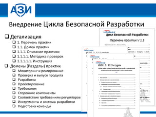 Внедрение Цикла Безопасной Разработки
Детализация
 1. Перечень практик
 1.1. Домен практик
 1.1.1. Описание практики
 1.1.1.1. Методика проверок
 1.1.1.1.1. Инструкция
 Домены (Разделы) практик
 Мониторинг и реагирование
 Проверка и выпуск продукта
 Разработка
 Проектирование
 Требования
 Сторонние компоненты
 Соответствие требованиям регуляторов
 Инструменты и системы разработки
 Подготовка команды
 