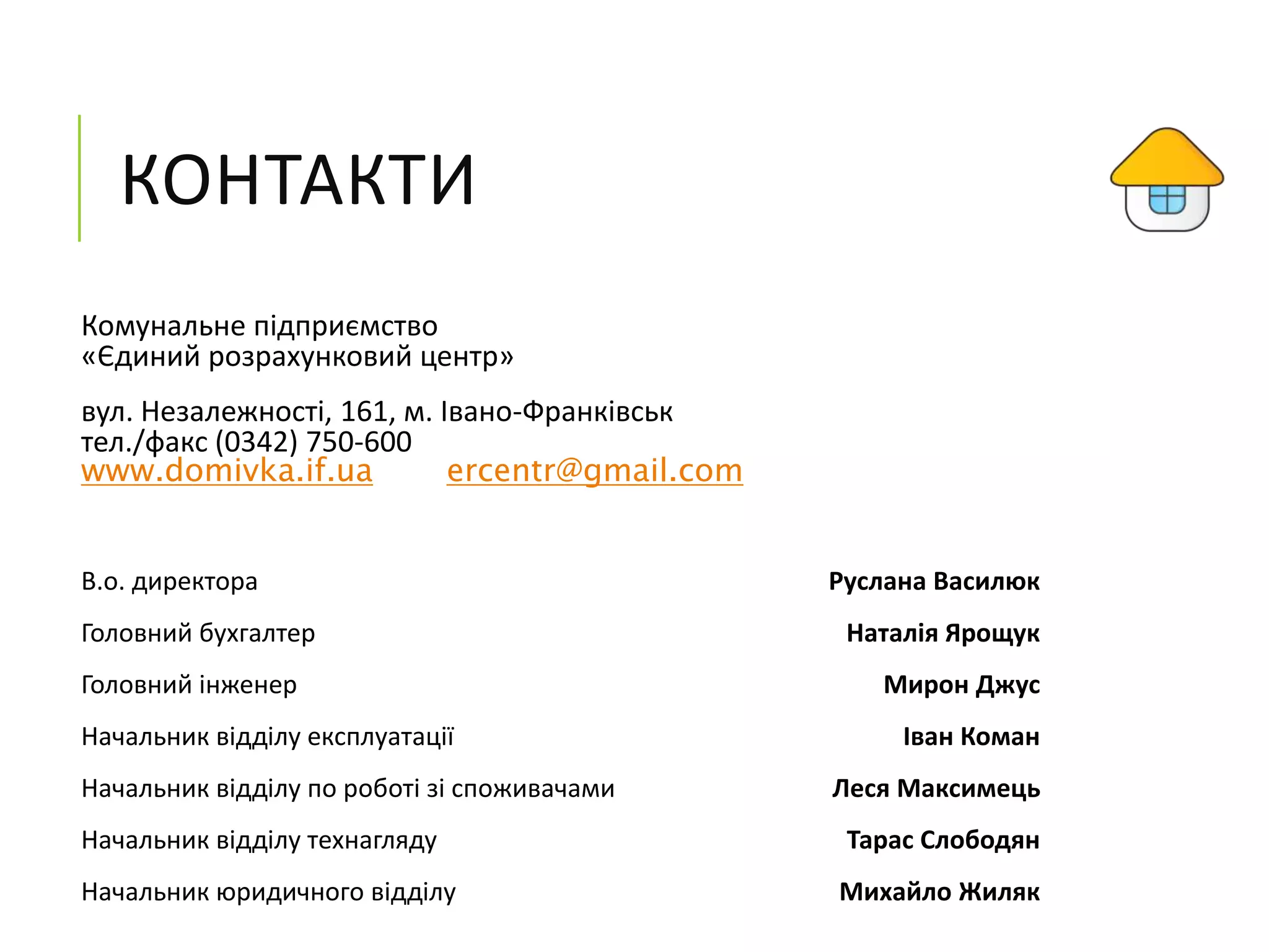 КОНТАКТИ
Комунальне підприємство
«Єдиний розрахунковий центр»
вул. Незалежності, 161, м. Івано-Франківськ
тел./факс (0342) 750-600
www.domivka.if.ua ercentr@gmail.com
В.о. директора Руслана Василюк
Головний бухгалтер Наталія Ярощук
Головний інженер Мирон Джус
Начальник відділу експлуатації Іван Коман
Начальник відділу по роботі зі споживачами Леся Максимець
Начальник відділу технагляду Тарас Слободян
Начальник юридичного відділу Михайло Жиляк
 