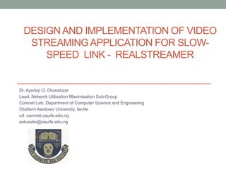 DESIGN AND IMPLEMENTATION OF VIDEO
STREAMINGAPPLICATION FOR SLOW-
SPEED LINK - REALSTREAMER
Dr. Ayodeji O. Oluwatope
Lead, Network Utilisation Maximisation Sub-Group
Comnet Lab, Department of Computer Science and Engineering
Obafemi Awolowo University, Ile-Ife
url: comnet.oauife.edu.ng
aoluwato@oauife.edu.ng
 