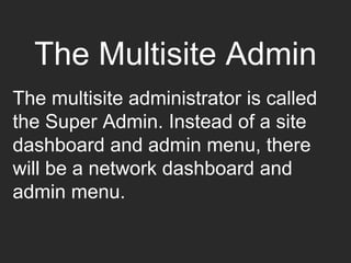 The Multisite Admin
The multisite administrator is called
the Super Admin. Instead of a site
dashboard and admin menu, there
will be a network dashboard and
admin menu.
 