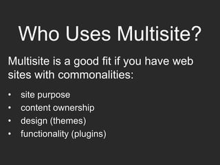 Who Uses Multisite?
Multisite is a good fit if you have web
sites with commonalities:
• site purpose
• content ownership
• design (themes)
• functionality (plugins)
 