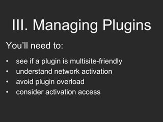 III. Managing Plugins
You’ll need to:
• see if a plugin is multisite-friendly
• understand network activation
• avoid plugin overload
• consider activation access
 