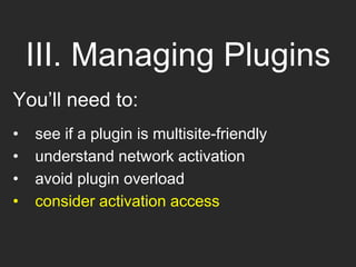III. Managing Plugins
You’ll need to:
• see if a plugin is multisite-friendly
• understand network activation
• avoid plugin overload
• consider activation access
 
