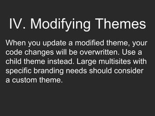 IV. Modifying Themes
When you update a modified theme, your
code changes will be overwritten. Use a
child theme instead. Large multisites with
specific branding needs should consider
a custom theme.
 