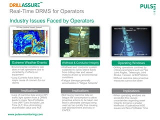 www.pulse-monitoring.com
Industry Issues Faced by Operators
Real-Time DRMS for Operators
Wellhead & Conductor Integrity
•Wellhead and conductor system
subjected to cyclic lateral loads
from drilling riser and vessel
motions driven by environmental
conditions
•Fatigue damage generally
accumulates in “fatigue hotspots”
Implications
•Not having real-time data on
fatigue life consumption to allow
proactive actions to be taken can
lead to allowable damage being
used up too quickly thus causing
well abandonment and loss of
CAPEX
Operating Windows
•Drilling operations confined by
critical parameters such as Flex
Joint Angles, Telescopic Joint
Stroke, Tension, & BOP Motion
•Without real-time data proactive
measures cannot be taken
Implications
•When operating windows are
exceeded this causes
uncertainties regarding asset
integrity bringing a greater
likelihood of operational HSE
issues and Non-Profitable Time
Extreme Weather Events
•Environmental conditions can
slow or halt operations due to
uncertainty of effects on
equipment
•Loop Currents have been a
major cause of concern for our
clients
Implications
•Lack of real time data and/or KPI
traffic light system from a DRMS
leads to major Non-Profitable
Time (NPT) and Invisible Lost
Time (ILT) thus diminishing
shareholder value and ROI
 