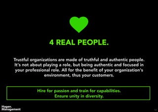 12
4 REAL PEOPLE.
Trustful organizations are made of truthful and authentic people.
It‘s not about playing a role, but being authentic and focused in
your professional role. All for the beneﬁt of your organization‘s
environment, thus your customers.
Hire for passion and train for capabilities.
Ensure unity in diversity.
 