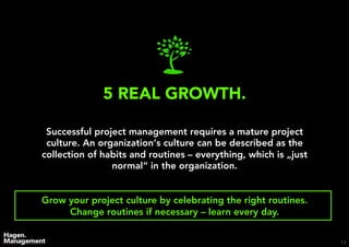 13
5 REAL GROWTH.
Successful project management requires a mature project
culture. An organization‘s culture can be described as the
collection of habits and routines – everything, which is „just
normal“ in the organization.
Grow your project culture by celebrating the right routines.
Change routines if necessary – learn every day.
 
