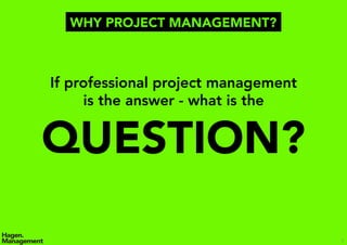 5
If professional project management
is the answer - what is the
QUESTION?
WHY PROJECT MANAGEMENT?
 