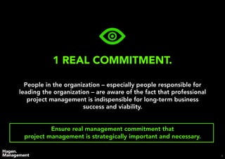 9
1 REAL COMMITMENT.
People in the organization – especially people responsible for
leading the organization – are aware of the fact that professional
project management is indispensible for long-term business
success and viability.
Ensure real management commitment that
project management is strategically important and necessary.
 